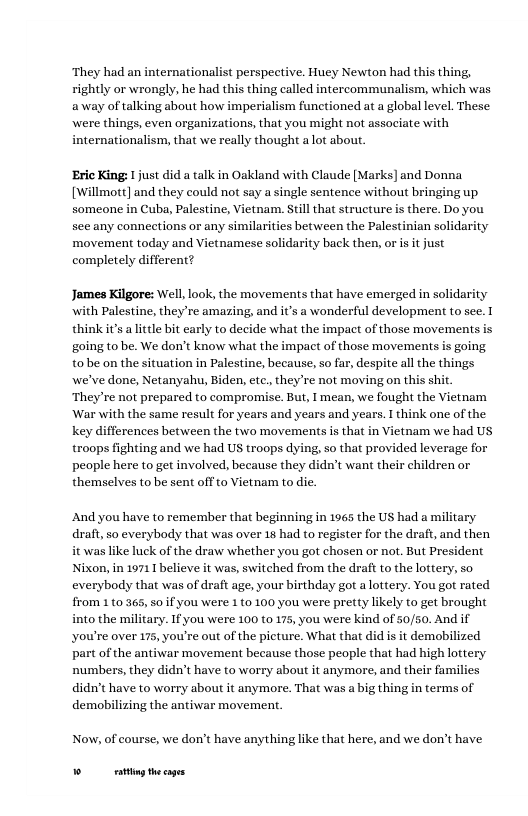 ‘They had an internationalist perspective. Huey Newton had this thing, rightly or wrongly, he had this thing called intercommunalism, which was away of talking about how imperialism functioned at a global level. These were things, even organizations, that you might not associate with internationalism, that we really thought alot abou.  ‘Eric King: 1 just did a talk in Oakland with Claude [Marks] and Donna [Willmott] and they could not say a single sentence without bringing up someone in Cuba, Palestine, Vietnam. Still that structure is there. Do you sec any connections or any similarities between the Palestinian solidari ‘movement today and Vietnamese solidarity back then, or is it just completely different?  James Kilgore: Well, look, the movements that have emerged i with Palestine, they’re amazing, and it’s a wonderful development to see. T think it’s a it bit early to decide what the impact of those movements is going to be. We don’t know what the impact of those movements is going tobe on the situation in Palestine, because, so far, despite all the things we’ve done, Netanyahu, Biden, ete., they’re not moving on this shi. They’re not prepared to compromise. But, I mean, we fought the Vietnam War with the same result for years and years and years. I think one of the key differences between the fwo movements is that in Vietnam we had US troops fighting and we had US troops dying, so that provided leverage for people here to get involved, because they didn’t want their children or themselves to be sent off to Vietnam to die.  And you have to remember that beginning in 1965 the US had a military draft, so everybody that was over 18 had to register for the draft, and then it was like huck of the draw whether you got chosen or not. But President Nixon, in 19711 believe it was, switched from the draft to the lottery, so everybody that was of draft age, your birthday got a lottery. You got rated from 1 t0 365, s0 if you were 1 to 100 you were pretty likely to get brought into the military. If you were 100 to 175, you were kind of 50/50. And if you’re over 175, you’re out of the picture. What that did is it demobilized part of the antiwar movement because those people that had high lottery numbers, they didn’t have to worry about it anymore, and their families didn’t have to worry about it anymore. That was a big thing in terms of demobilizing the antiwar movement.  Now, of course, we don’t have anything like that here, and we don’t have  Wt thecges 
